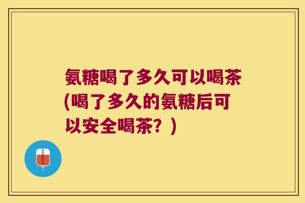 氨糖喝了多久可以喝茶(喝了多久的氨糖后可以安全喝茶?)