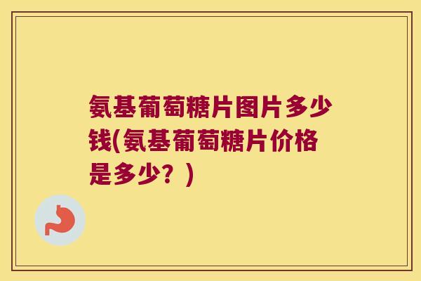氨基葡萄糖片图片多少钱(氨基葡萄糖片价格是多少?)
