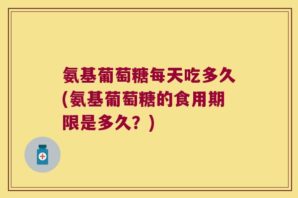 氨基葡萄糖每天吃多久(氨基葡萄糖的食用期限是多久?)