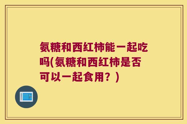 氨糖和西红柿能一起吃吗(氨糖和西红柿是否可以一起食用?)