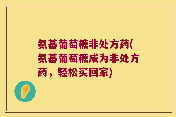 氨基葡萄糖非处方药(氨基葡萄糖成为非处方药,轻松买回家)