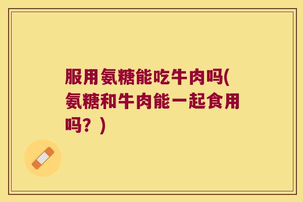服用氨糖能吃牛肉吗(氨糖和牛肉能一起食用吗?)