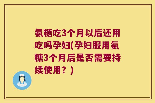氨糖吃3个月以后还用吃吗孕妇(孕妇服用氨糖3个月后是否需要持续使用?)