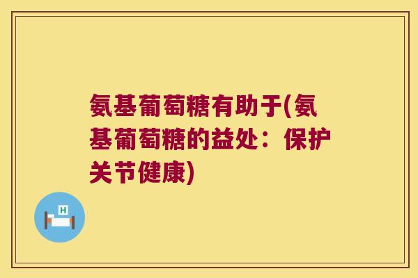 氨基葡萄糖有助于(氨基葡萄糖的益处:保护关节健康)