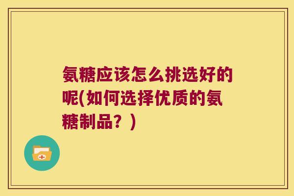 氨糖应该怎么挑选好的呢(如何选择优质的氨糖制品?)