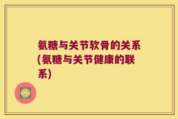 氨糖与关节软骨的关系(氨糖与关节健康的联系)