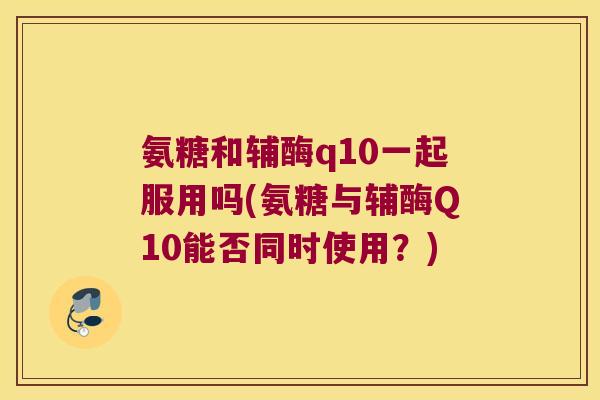 氨糖和辅酶q10一起服用吗(氨糖与辅酶Q10能否同时使用?)