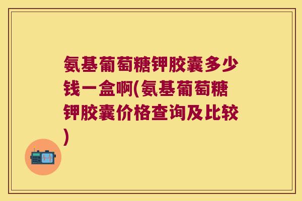 氨基葡萄糖钾胶囊多少钱一盒啊(氨基葡萄糖钾胶囊价格查询及比较)