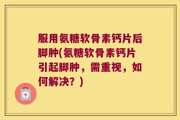 服用氨糖软骨素钙片后脚肿(氨糖软骨素钙片引起脚肿,需重视,如何解决?)