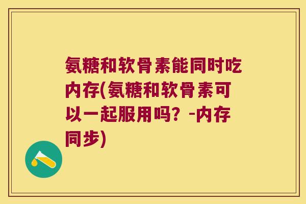 氨糖和软骨素能同时吃内存(氨糖和软骨素可以一起服用吗?-内存同步)