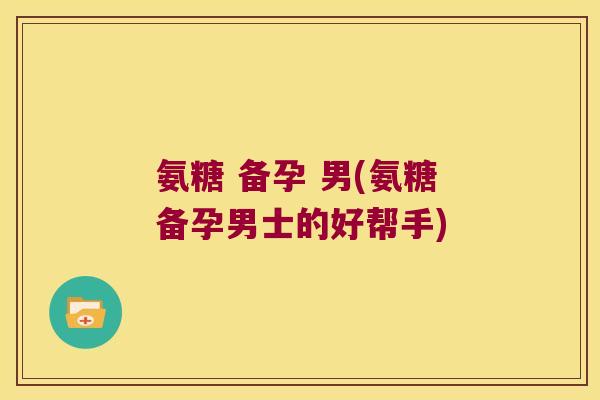 氨糖 备孕 男(氨糖备孕男士的好帮手) 氨糖 备孕 男(氨糖备孕男士的好帮手)