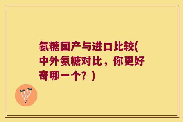 氨糖国产与进口比较(中外氨糖对比,你更好奇哪一个?)