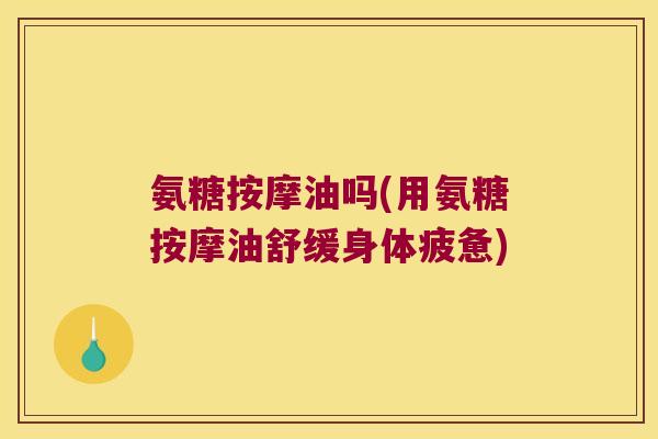 氨糖按摩油吗(用氨糖按摩油舒缓身体疲惫)