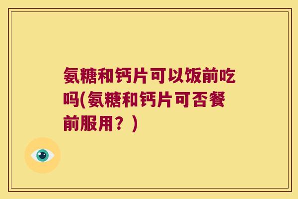 氨糖和钙片可以饭前吃吗(氨糖和钙片可否餐前服用?)