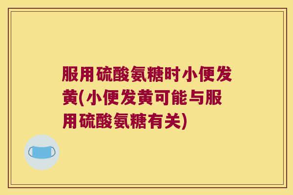 服用硫酸氨糖时小便发黄(小便发黄可能与服用硫酸氨糖有关)