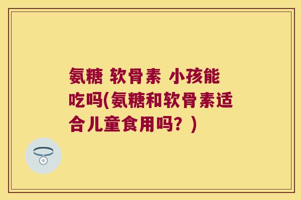 氨糖 软骨素 小孩能吃吗(氨糖和软骨素适合儿童食用吗?)
