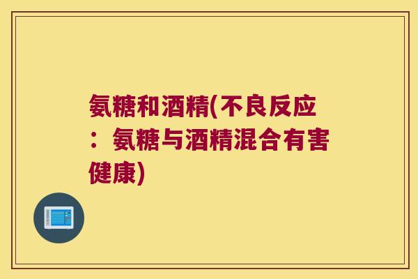 氨糖和酒精(不良反应:氨糖与酒精混合有害健康)