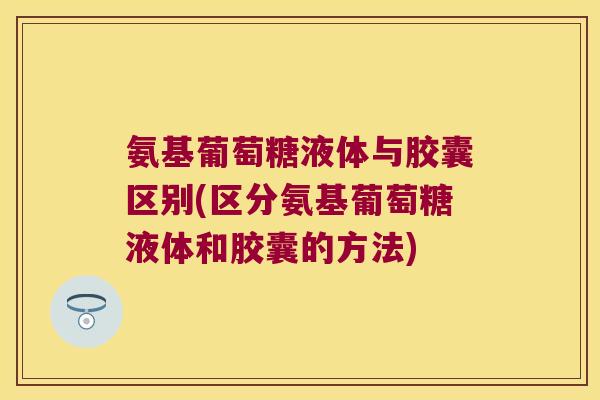 氨基葡萄糖液体与胶囊区别(区分氨基葡萄糖液体和胶囊的方法) 氨基葡萄糖液体与胶囊区别(区分氨基葡萄糖液体和胶囊的方法)