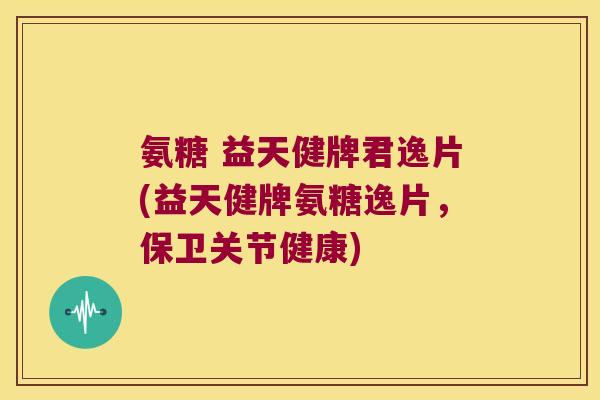 氨糖 益天健牌君逸片(益天健牌氨糖逸片,保卫关节健康)