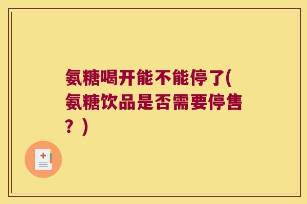 氨糖喝开能不能停了(氨糖饮品是否需要停售?)