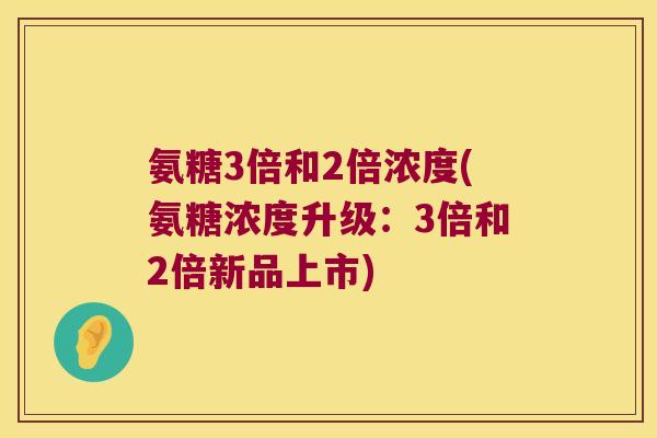 氨糖3倍和2倍浓度(氨糖浓度升级:3倍和2倍新品上市) 氨糖3倍和2倍浓度(氨糖浓度升级:3倍和2倍新品上市)