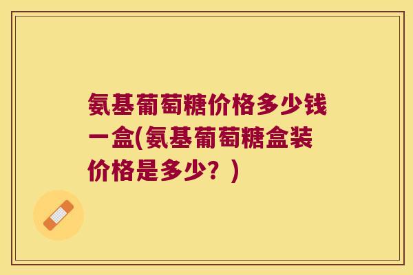 氨基葡萄糖价格多少钱一盒(氨基葡萄糖盒装价格是多少？)