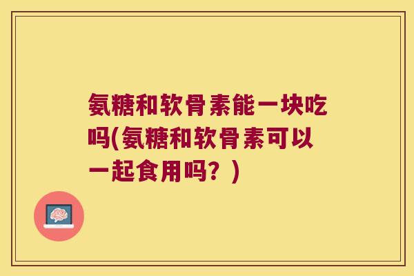 氨糖和软骨素能一块吃吗(氨糖和软骨素可以一起食用吗?)