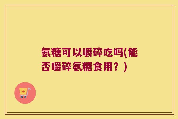 氨糖可以嚼碎吃吗(能否嚼碎氨糖食用?)