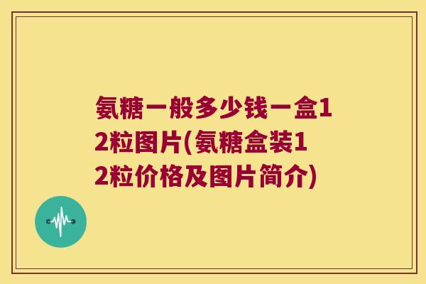 氨糖一般多少钱一盒12粒图片(氨糖盒装12粒价格及图片简介)