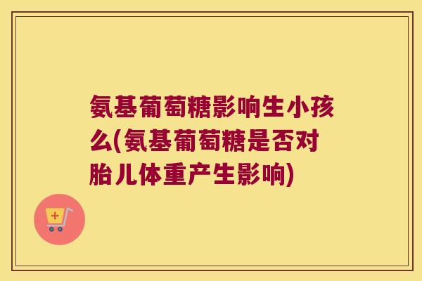 氨基葡萄糖影响生小孩么(氨基葡萄糖是否对胎儿体重产生影响)