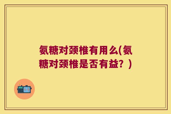 氨糖对颈椎有用么(氨糖对颈椎是否有益?)
