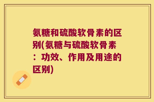 氨糖和硫酸软骨素的区别(氨糖与硫酸软骨素：功效、作用及用途的区别)