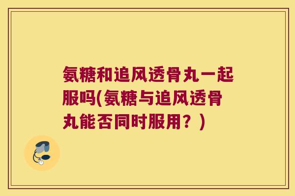 氨糖和追风透骨丸一起服吗(氨糖与追风透骨丸能否同时服用?)