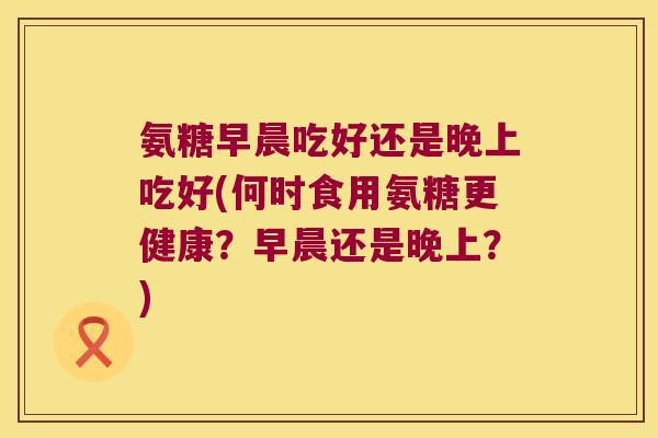 氨糖早晨吃好还是晚上吃好(何时食用氨糖更健康？早晨还是晚上？)