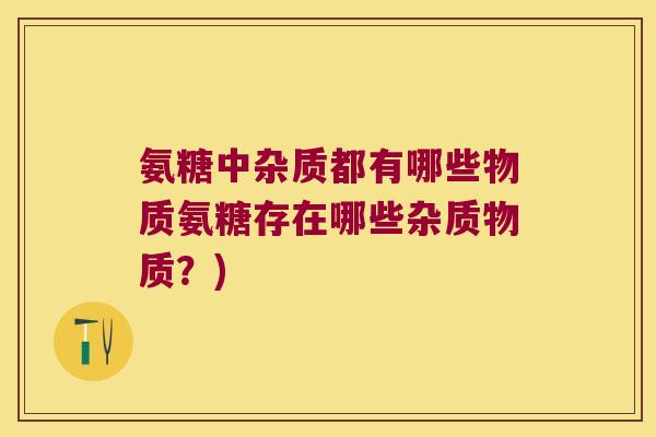 氨糖中杂质都有哪些物质氨糖存在哪些杂质物质?)