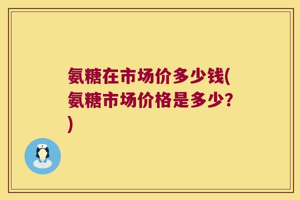氨糖在市场价多少钱(氨糖市场价格是多少?)