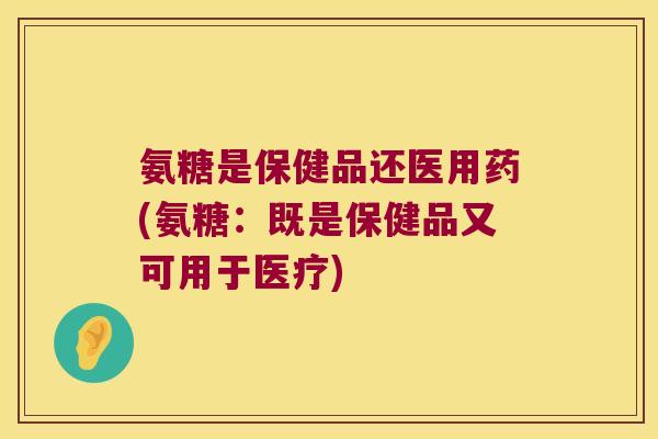 氨糖是保健品还医用药(氨糖：既是保健品又可用于医疗)