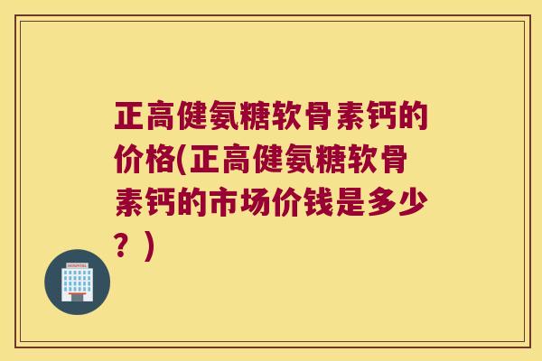 正高健氨糖软骨素钙的价格(正高健氨糖软骨素钙的市场价钱是多少?)