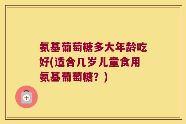 氨基葡萄糖多大年龄吃好(适合几岁儿童食用氨基葡萄糖?)