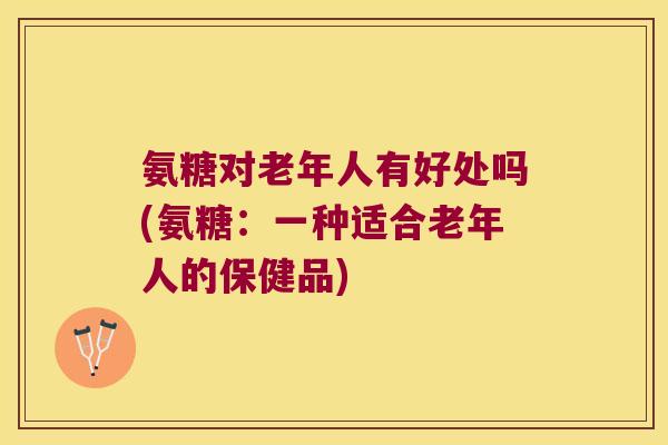 氨糖对老年人有好处吗(氨糖:一种适合老年人的保健品)