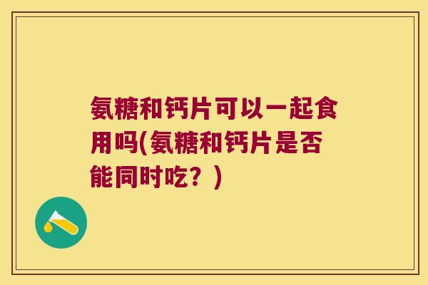 氨糖和钙片可以一起食用吗(氨糖和钙片是否能同时吃?) 氨糖和钙片可以一起食用吗(氨糖和钙片是否能同时吃?)