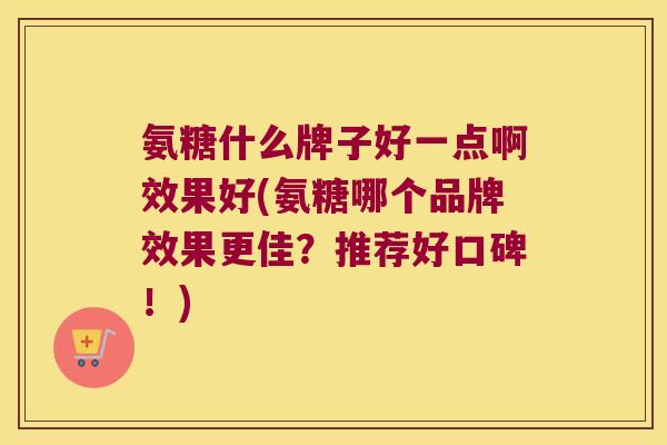 氨糖什么牌子好一点啊效果好(氨糖哪个品牌效果更佳?推荐好口碑!)