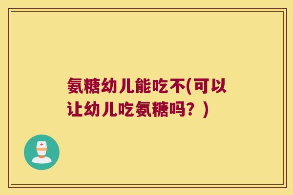 氨糖幼儿能吃不(可以让幼儿吃氨糖吗?)