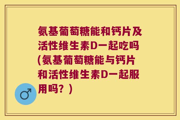 氨基葡萄糖能和钙片及活性维生素D一起吃吗(氨基葡萄糖能与钙片和活性维生素D一起服用吗?)