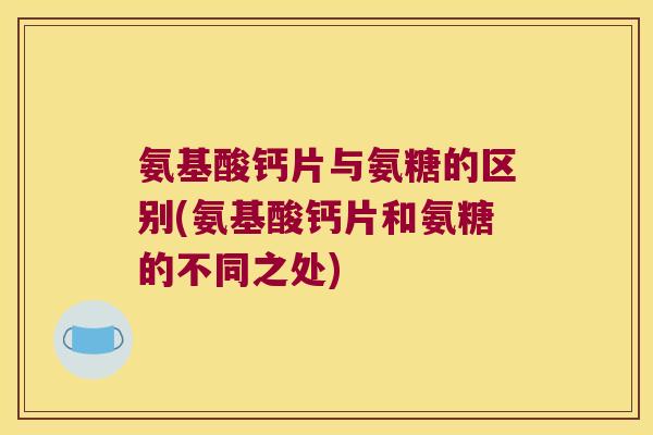氨基酸钙片与氨糖的区别(氨基酸钙片和氨糖的不同之处)