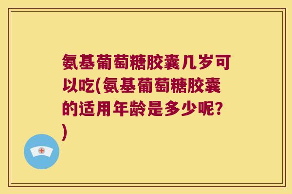 氨基葡萄糖胶囊几岁可以吃(氨基葡萄糖胶囊的适用年龄是多少呢?)
