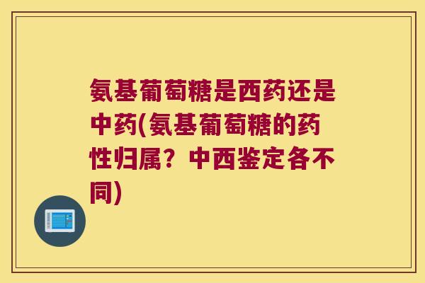 氨基葡萄糖是西药还是中药(氨基葡萄糖的药性归属?中西鉴定各不同)