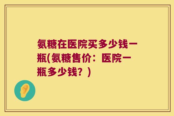 氨糖在医院买多少钱一瓶(氨糖售价:医院一瓶多少钱?) 氨糖在医院买多少钱一瓶(氨糖售价:医院一瓶多少钱?)