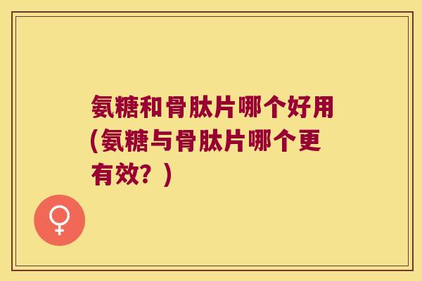 氨糖和骨肽片哪个好用(氨糖与骨肽片哪个更有效?)