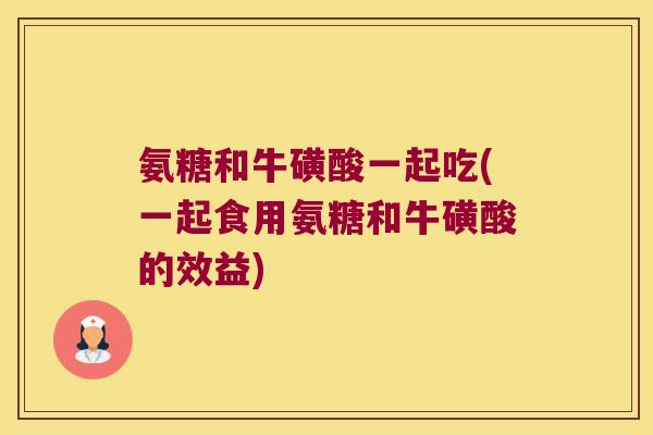 氨糖和牛磺酸一起吃(一起食用氨糖和牛磺酸的效益)